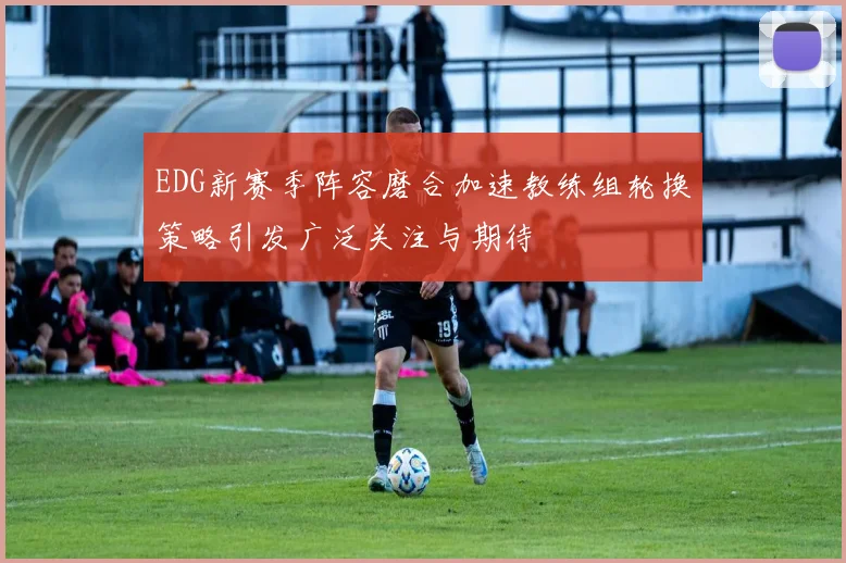 EDG新赛季阵容磨合加速教练组轮换策略引发广泛关注与期待