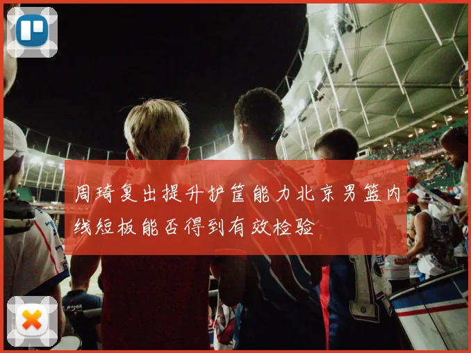 周琦复出提升护筐能力北京男篮内线短板能否得到有效检验