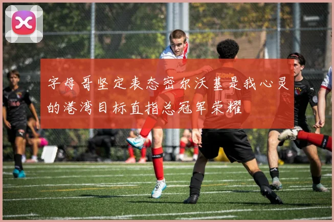 字母哥坚定表态密尔沃基是我心灵的港湾目标直指总冠军荣耀