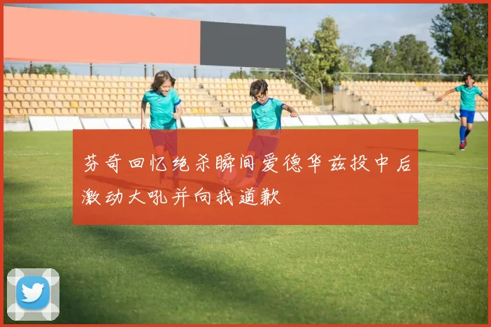 芬奇回忆绝杀瞬间爱德华兹投中后激动大吼并向我道歉