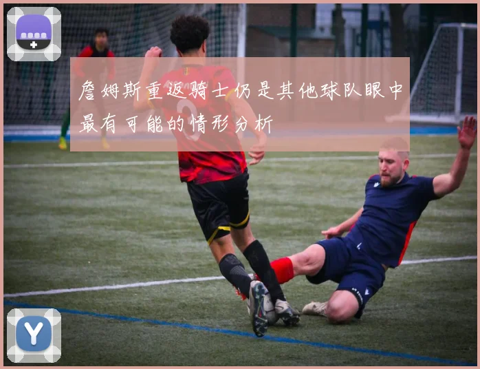 詹姆斯重返骑士仍是其他球队眼中最有可能的情形分析
