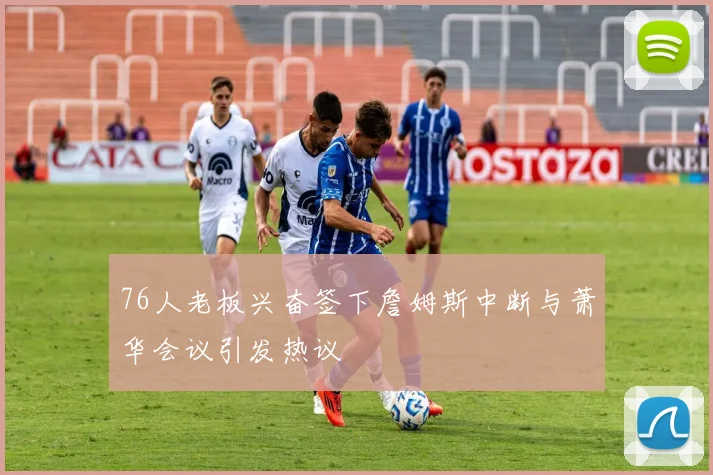 76人老板兴奋签下詹姆斯中断与萧华会议引发热议