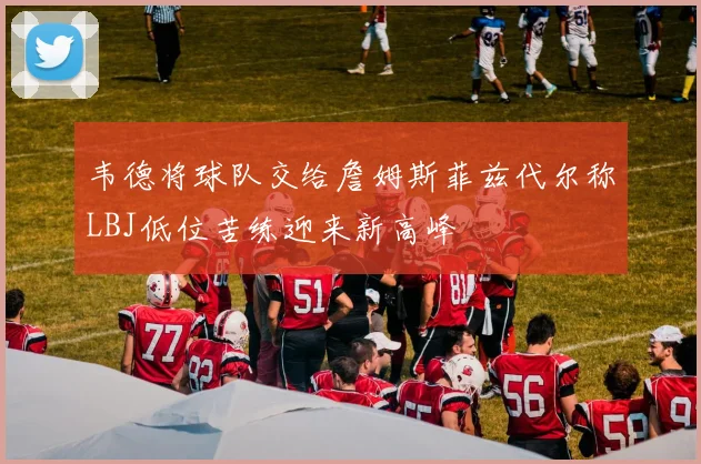 韦德将球队交给詹姆斯菲兹代尔称LBJ低位苦练迎来新高峰